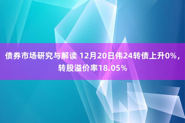 债券市场研究与解读 12月20日伟24转债上升0%，转股溢价率18.05%