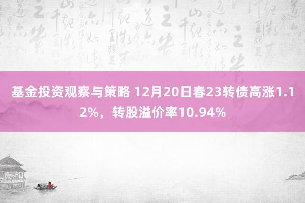 基金投资观察与策略 12月20日春23转债高涨1.12%，转股溢价率10.94%