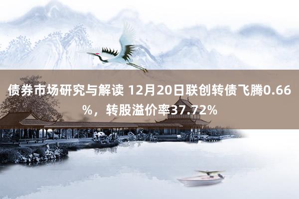 债券市场研究与解读 12月20日联创转债飞腾0.66%，转股溢价率37.72%