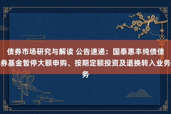 债券市场研究与解读 公告速递：国泰惠丰纯债债券基金暂停大额申购、按期定额投资及退换转入业务