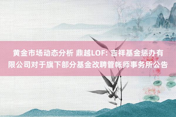 黄金市场动态分析 鼎越LOF: 吉祥基金惩办有限公司对于旗下部分基金改聘管帐师事务所公告