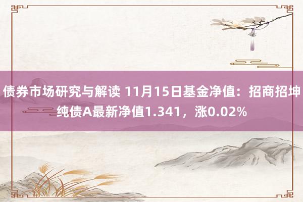 债券市场研究与解读 11月15日基金净值：招商招坤纯债A最新净值1.341，涨0.02%