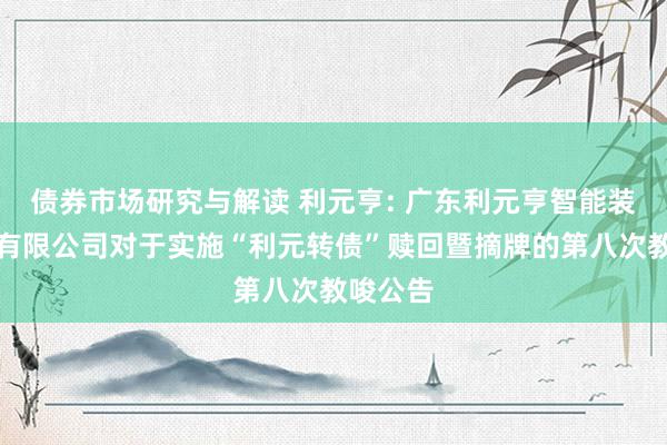 债券市场研究与解读 利元亨: 广东利元亨智能装备股份有限公司对于实施“利元转债”赎回暨摘牌的第八次教唆公告