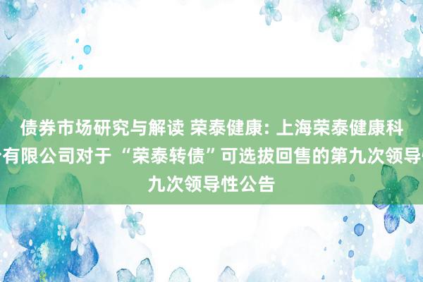 债券市场研究与解读 荣泰健康: 上海荣泰健康科技股份有限公司对于 “荣泰转债”可选拔回售的第九次领导性公告