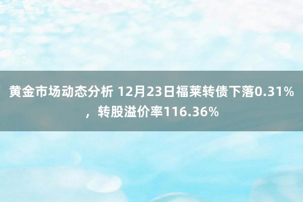 黄金市场动态分析 12月23日福莱转债下落0.31%，转股溢价率116.36%