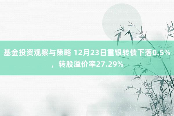 基金投资观察与策略 12月23日重银转债下落0.5%，转股溢价率27.29%