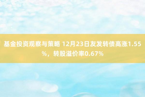 基金投资观察与策略 12月23日友发转债高涨1.55%，转股溢价率0.67%