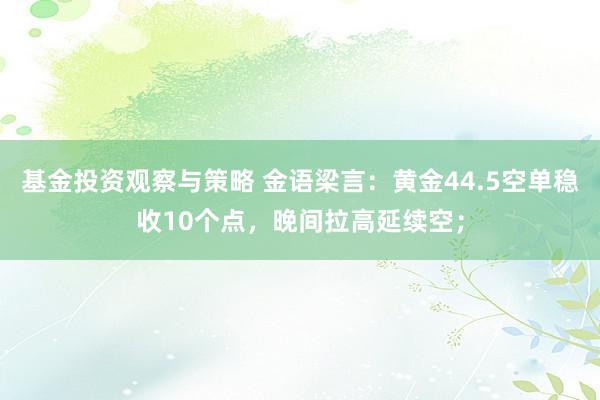 基金投资观察与策略 金语梁言：黄金44.5空单稳收10个点，晚间拉高延续空；