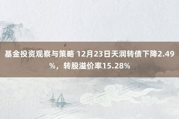 基金投资观察与策略 12月23日天润转债下降2.49%，转股溢价率15.28%