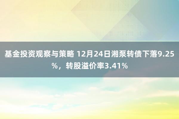 基金投资观察与策略 12月24日湘泵转债下落9.25%，转股溢价率3.41%