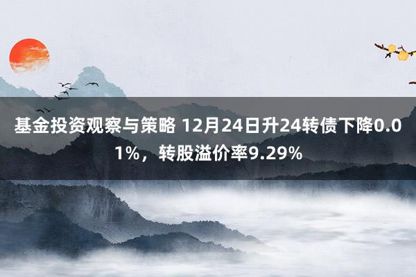 基金投资观察与策略 12月24日升24转债下降0.01%，转股溢价率9.29%