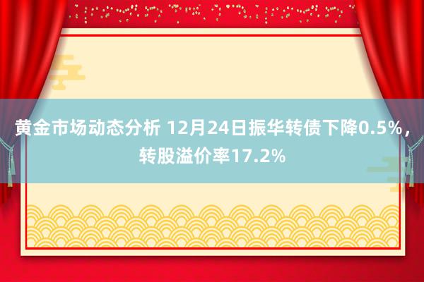 黄金市场动态分析 12月24日振华转债下降0.5%，转股溢价率17.2%