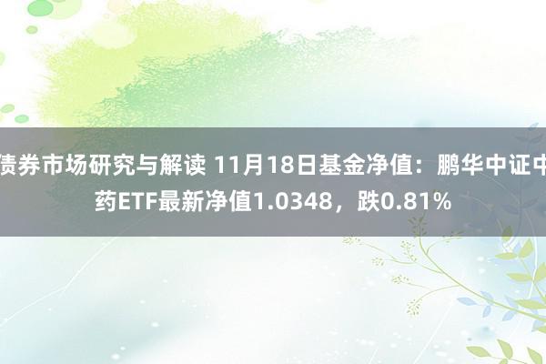 债券市场研究与解读 11月18日基金净值：鹏华中证中药ETF最新净值1.0348，跌0.81%