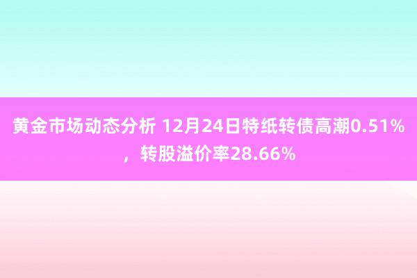 黄金市场动态分析 12月24日特纸转债高潮0.51%，转股溢价率28.66%