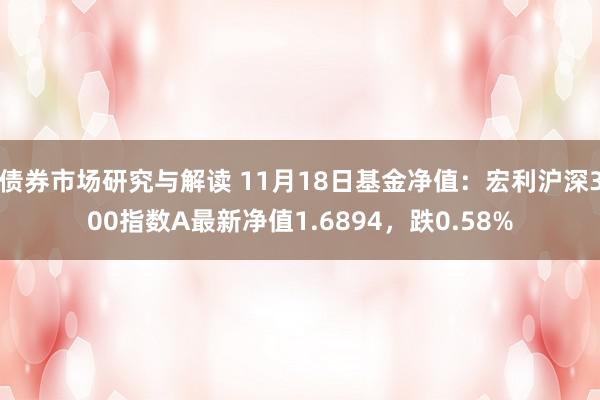 债券市场研究与解读 11月18日基金净值：宏利沪深300指数A最新净值1.6894，跌0.58%