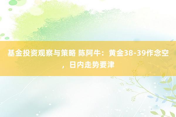 基金投资观察与策略 陈阿牛：黄金38-39作念空，日内走势要津