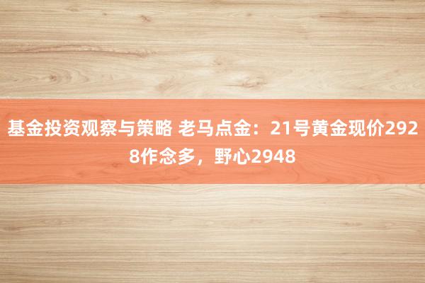 基金投资观察与策略 老马点金：21号黄金现价2928作念多，野心2948