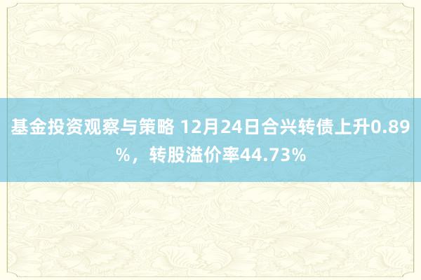 基金投资观察与策略 12月24日合兴转债上升0.89%，转股溢价率44.73%