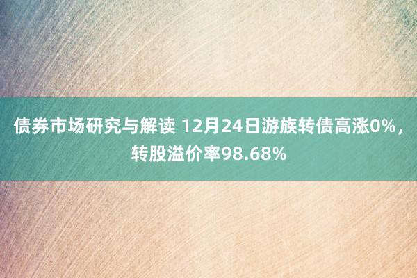 债券市场研究与解读 12月24日游族转债高涨0%，转股溢价率98.68%