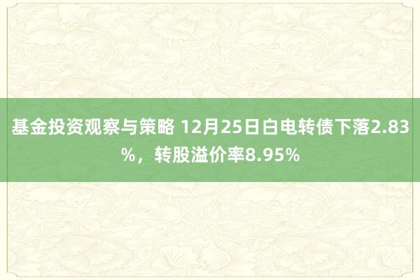 基金投资观察与策略 12月25日白电转债下落2.83%，转股溢价率8.95%