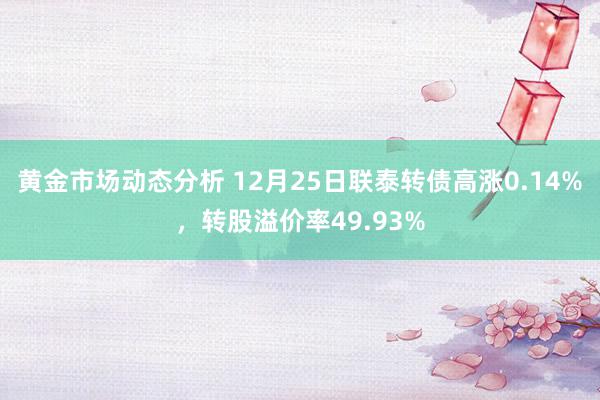 黄金市场动态分析 12月25日联泰转债高涨0.14%，转股溢价率49.93%