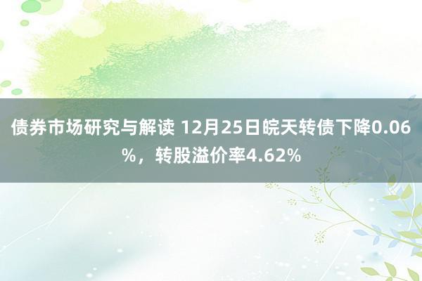 债券市场研究与解读 12月25日皖天转债下降0.06%，转股溢价率4.62%