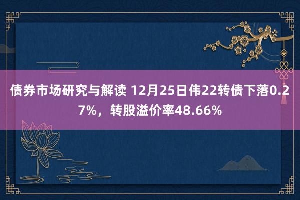 债券市场研究与解读 12月25日伟22转债下落0.27%，转股溢价率48.66%