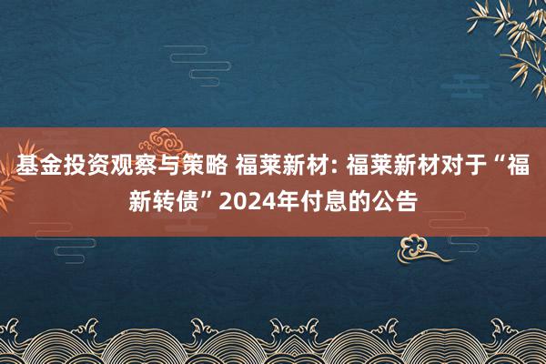 基金投资观察与策略 福莱新材: 福莱新材对于“福新转债”2024年付息的公告