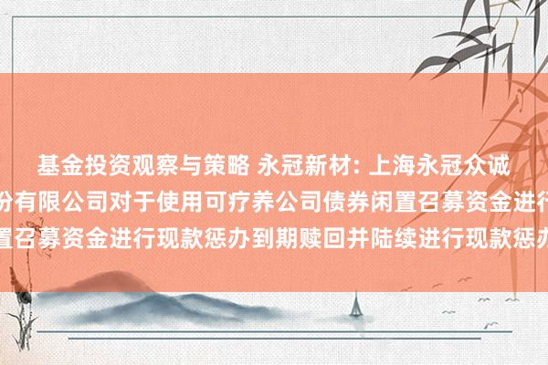 基金投资观察与策略 永冠新材: 上海永冠众诚新材料科技（集团）股份有限公司对于使用可疗养公司债券闲置召募资金进行现款惩办到期赎回并陆续进行现款惩办的阐发公告