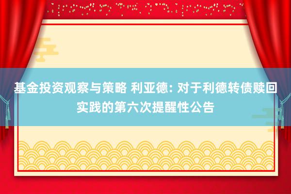 基金投资观察与策略 利亚德: 对于利德转债赎回实践的第六次提醒性公告