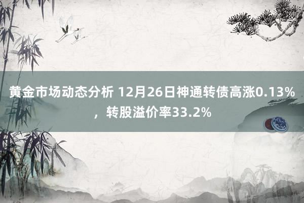 黄金市场动态分析 12月26日神通转债高涨0.13%，转股溢价率33.2%