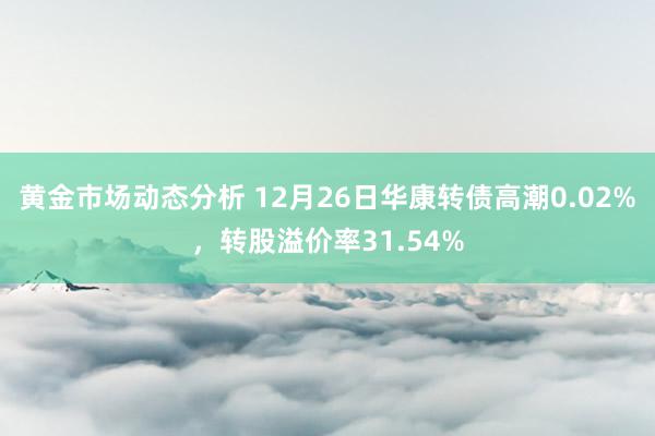 黄金市场动态分析 12月26日华康转债高潮0.02%，转股溢价率31.54%