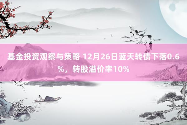 基金投资观察与策略 12月26日蓝天转债下落0.6%，转股溢价率10%