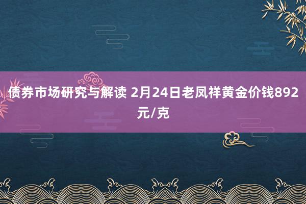 债券市场研究与解读 2月24日老凤祥黄金价钱892元/克