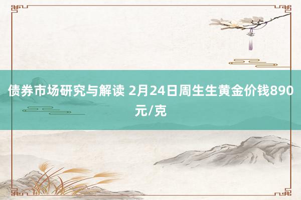 债券市场研究与解读 2月24日周生生黄金价钱890元/克