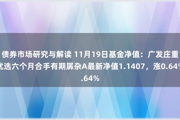 债券市场研究与解读 11月19日基金净值：广发庄重优选六个月合手有期羼杂A最新净值1.1407，涨0.64%