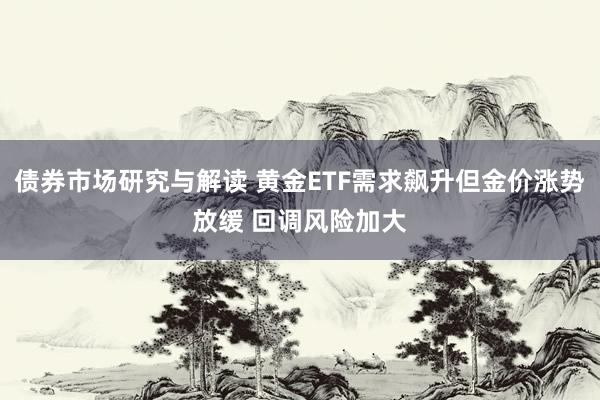 债券市场研究与解读 黄金ETF需求飙升但金价涨势放缓 回调风险加大