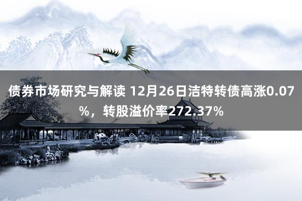 债券市场研究与解读 12月26日洁特转债高涨0.07%，转股溢价率272.37%