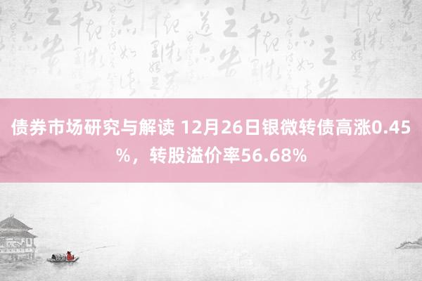 债券市场研究与解读 12月26日银微转债高涨0.45%，转股溢价率56.68%