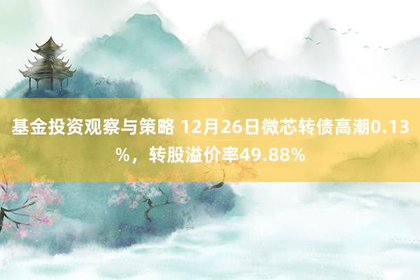 基金投资观察与策略 12月26日微芯转债高潮0.13%，转股溢价率49.88%