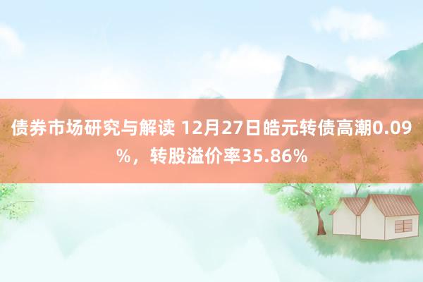 债券市场研究与解读 12月27日皓元转债高潮0.09%，转股溢价率35.86%