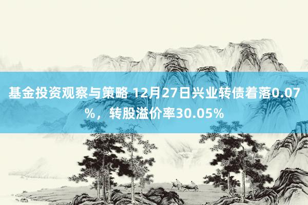 基金投资观察与策略 12月27日兴业转债着落0.07%，转股溢价率30.05%