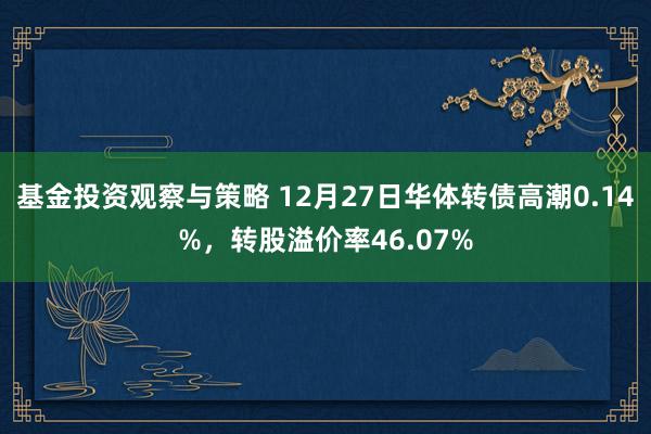 基金投资观察与策略 12月27日华体转债高潮0.14%，转股溢价率46.07%