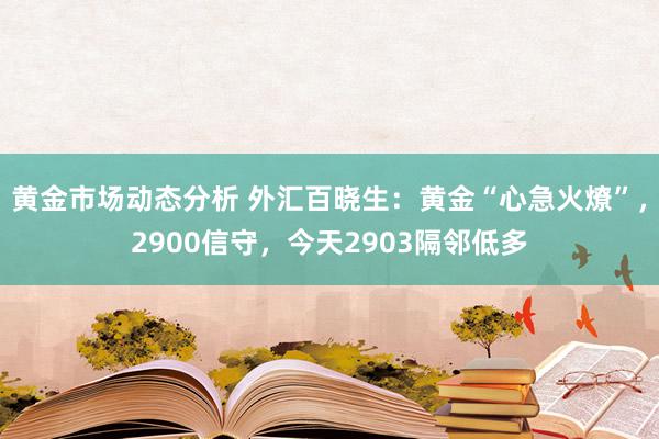 黄金市场动态分析 外汇百晓生：黄金“心急火燎”，2900信守，今天2903隔邻低多