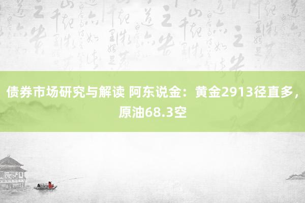 债券市场研究与解读 阿东说金：黄金2913径直多，原油68.3空