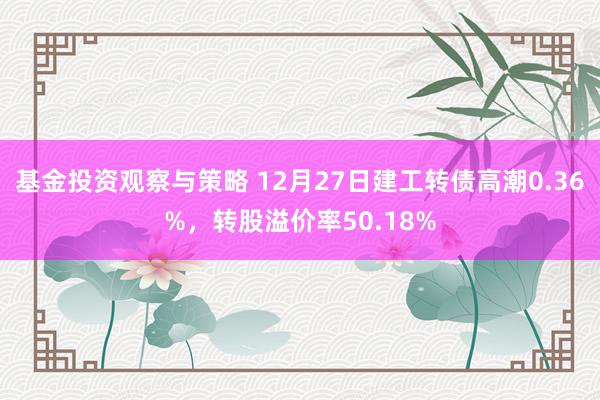 基金投资观察与策略 12月27日建工转债高潮0.36%，转股溢价率50.18%