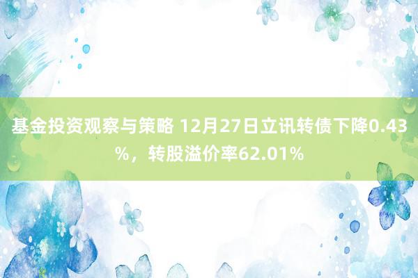 基金投资观察与策略 12月27日立讯转债下降0.43%，转股溢价率62.01%