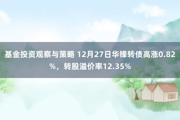 基金投资观察与策略 12月27日华锋转债高涨0.82%，转股溢价率12.35%