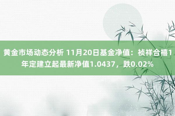 黄金市场动态分析 11月20日基金净值：祯祥合禧1年定建立起最新净值1.0437，跌0.02%