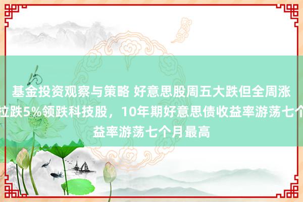 基金投资观察与策略 好意思股周五大跌但全周涨，特斯拉跌5%领跌科技股，10年期好意思债收益率游荡七个月最高